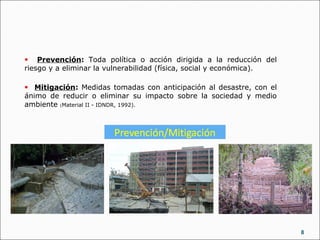 8
• Prevención: Toda política o acción dirigida a la reducción del
riesgo y a eliminar la vulnerabilidad (física, social y económica).
• Mitigación: Medidas tomadas con anticipación al desastre, con el
ánimo de reducir o eliminar su impacto sobre la sociedad y medio
ambiente (Material II - IDNDR, 1992).
 