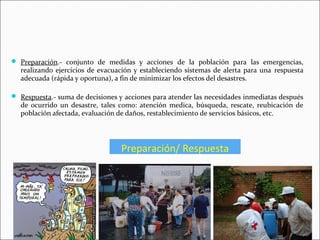 Preparación/ Respuesta
 Preparación.- conjunto de medidas y acciones de la población para las emergencias,
realizando ejercicios de evacuación y estableciendo sistemas de alerta para una respuesta
adecuada (rápida y oportuna), a fin de minimizar los efectos del desastres.
 Respuesta.- suma de decisiones y acciones para atender las necesidades inmediatas después
de ocurrido un desastre, tales como: atención medica, búsqueda, rescate, reubicación de
población afectada, evaluación de daños, restablecimiento de servicios básicos, etc.
9
 