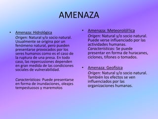 AMENAZA
•   Amenaza: Hidrológica                 • Amenaza: Meteorolól!ica
    Origen: Natural y/o socio natural.     Origen: Natural y/o socio natural.
    Usualmente se origina por un           Puede verse influenciado por las
    fenómeno natural, pero pueden          actividades humanas.
    presentarse provocados por los         Características: Se puede
    seres humanos como es el caso de       presentar en forma de huracanes,
    la ruptura de una presa. En todo       ciclones, tifones o tomados.
    caso, las repercusiones dependen
    en gran medida de las condiciones
    sociales de vulnerabilidad.          • Amenaza: Geofísica
                                           Origen: Natural y/o socio natural.
                                           También los efectos se ven
    Características: Puede presentarse     influenciados por las
    en forma de inundaciones, oleajes      organizaciones humanas.
    tempestuosos y maremotos
 