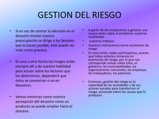 GESTION DEL RIESGO
•   Si en vez de centrar la atención en el   •   A partir de ahí empezamos a generar una
                                                 nueva visión sobre el problema: nuestras
    desastre mismo nuestra                       localidades
    preocupación se dirige a los factores    •    nuestros trabajos
    que lo hacen posible, éste puede ser     •   nuestras instituciones como escenarios de
    visto como proceso.                          riesgo.
                                             •   En esta visión, todos participamos, puesto
                                                 que todos estamos inmersos en
                                                 escenarios de riesgo, por lo que nos
•   En una u otra forma los riesgos están        corresponde actuar sobre ellos, el
    siempre allí y de nuestra habilidad          gobierno, las municipalidades, las
    para actuar sobre los factores que           organizaciones comunales, las empresas,
                                                 los trabajadores, los patronos.
    los determinan, dependerá que
    éstos se conviertan o no en              •   Entonces, gestión del riesgo es la
    desastres.                                   capacidad de las sociedades y de sus
                                                 actores sociales para transformar el
                                                 riesgo, actuando sobre las causas que lo
•   Vemos entonces como nuestra                  producen
    percepción del desastre como un
    producto se puede ampliar hacia el
    proceso.
 
