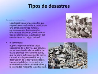 Tipos de desastres

Desastres naturales
   Los desastres naturales son los que
   se producen a raíz de la activación de
   una amenaza de tipo natural,
   exclusivamente. Aunque en los
   efectos que producen, median otro
   tipo de elementos, la activación del
   evento tiene un origen natural.

•   a. Terremoto:
    Ruptura repentina de las capas
    superiores de la Tierra.. que algunas
    veces se extiende a la superficie de
    esta y produce vibración del suelo,
    que de ser lo suficientemente fuerte
    causará el colapso de edificios y la
    destrucción de vidas y propiedades.
    La magnitud de los terremotos se
    mide mediante la escala de Richter y
    la intensidad mediante la de Mercalli.
 