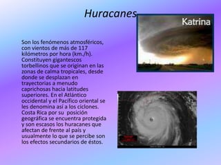 Huracanes

Son los fenómenos atmosféricos,
con vientos de más de 117
kilómetros por hora (km./h).
Constituyen gigantescos
torbellinos que se originan en las
zonas de calma tropicales, desde
donde se desplazan en
trayectorias a menudo
caprichosas hacia latitudes
superiores. En el Atlántico
occidental y el Pacífico oriental se
les denomina así a los ciclones.
Costa Rica por su posición
geográfica se encuentra protegida
y son escasos los huracanes que
afectan de frente al país y
usualmente lo que se percibe son
los efectos secundarios de éstos.
 