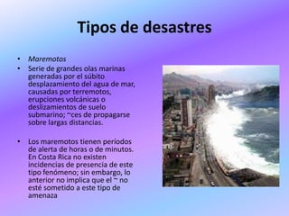 Tipos de desastres
• Maremotos
• Serie de grandes olas marinas
  generadas por el súbito
  desplazamiento del agua de mar,
  causadas por terremotos,
  erupciones volcánicas o
  deslizamientos de suelo
  submarino; ~ces de propagarse
  sobre largas distancias.

• Los maremotos tienen períodos
  de alerta de horas o de minutos.
  En Costa Rica no existen
  incidencias de presencia de este
  tipo fenómeno; sin embargo, lo
  anterior no implica que el ~ no
  esté sometido a este tipo de
  amenaza
 