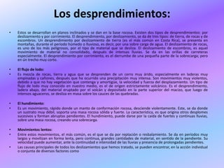 Los desprendimientos:
•   Estos se desarrollan en planos inclinados y se dan en la base rocosa. Existen dos tipos de desprendimientos: por
    deslizamiento y por corrimiento. El desprendimiento, por deslizamiento, se da de tres tipos: de tierra, de rocas y de
    escombros. Un desprendimiento por deslizamiento de tierra (es el más común en Costa Rica), se presenta en
    montañas, durante el período húmedo o lluvioso, es decir, por una sobre carga de agua. El deslizamiento de rocas,
    es uno de los más peligrosos, por el tipo de material que se desliza. El deslizamiento de escombros, es aquel
    movimiento de material no consolidado, después de intensas lluvias. Se da en las orillas de carreteras
    especialmente. El desprendimiento por corrimiento, es el derrumbe de una pequeña parte de la sobrecarga; pero
    en ún trecho muy corto.

•   El flujo de lodo:
•   Es mezcla de rocas, tierra y agua que se desprenden de un cerro muy árido, especialmente en laderas muy
    empinadas y cañones, después que ha ocurrido una precipitación muy intensa. Son movimientos muy violentos,
    debido a que no hay vegetación que contenga y amortigüe, la velocidad y fuerza del desplazamiento. Un tipo de
    flujo de lodo muy conocido en nuestro medio, es el de origen estrictamente volcánico. Es el desprendimiento,
    ladera abajo, del material eruptado por el volcán y depositado en la parte superior del macizo, que luego de
    intensos aguaceros, se desliza en masa sobre los cauces de las quebradas.

•   El hundimiento:
•   Es un movimiento, rápido donde un manto de conformación rocosa, desciende violentamente. Este, se da donde
    un sustrato muy débil, soporta una masa rocosa sólida y fuerte. La característica, es que origina otros desplomes
    sucesivos y forman abruptas pendientes. El hundimiento, puede darse por la caída de fuertes y continuas lluvias,
    sobre una masa rocosa, creando una sobrecarga.

•   Movimientos lentos:
•   Entre estos movimientos, el más común, es el que se da por reptación o resbalamiento. Se da en períodos muy
    largos y movilizan en forma lenta, pero continua, grandes cantidades de material, en sentido de la pendiente. Su
    velocidad puede aumentar, ante la continuidad e intensidad de las lluvias y presencia de prolongadas pendientes.
•   Las causas principales de todos los deslizamientos que hemos tratado, se pueden encontrar, en la acción individual
    o conjunta de diversos factores como
 