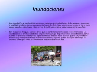 Inundaciones

•   Una inundación se puede definir como una elevación anormal del nivel de las aguas en una región
    o localidad, producto de una saturación del suelo. Es decir, llega un momento en que la tierra ya no
    puede absorber más el agua y ésta en vez de infiltrarse empieza a acumularse en la superficie

•   Son invasiones de agua a zonas o áreas que en condiciones normales se encuentran secas. Las
    inundaciones se producen debido a un periodo muy largo de permanentes precipitaciones, como
    cuando se presenta un temporal; o por los efectos directos de un huracán que en un periodo de
    tiempo muy corto (varias horas) llueve intensamente, al punto que en ese lapso de tiempo se
    acumula tanta agua como la cantidad que a veces llueve en un mes.
 