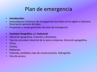 Plan de emergencia
• Introducción:
• Antecedentes históricos de emergencias ocurridos en la región o industria.
  Descripción general del plan.
• Propósitos o metas generales del plan de emergencia.

•   Contexto Geográfico y/o Industrial
•   Ubicación geográfica. Creación y divisiones.
•   Tipo de actividad industrial de la zona o empresa. Extensión geográfica.
•   Clima.
•   Límites.
•   Población.
•   Vivienda, cantidad y tipo de construcciones. Hidrografía.
•   Vías de acceso.
 