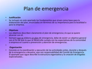 Plan de emergencia
•   Justificación
•   Se incluyen en este apartado los fundamentos que sirven como base para la
    elaboración del plan, enunciados en términos de su importancia para la localidad o
    para la empresa.

•   Objetivos
•   Los objetivos describen claramente el plan de emergencia y lo que se quiere
    alcanzar con él.
•   Siempre que se elabora un plan de emergencia, debe de existir un objetivo general
    con el fin de que lo que se desarrolle cumpla con las expectativas de la comunidad
    o empresa en cuanto a prevención y atención de emergencias.
•
    Organización
•   Consiste en la coordinación y ejecución de las actividades antes, durante y después
    de la emergencia o desastre, que son responsabilidad del Comité de Emergencia.
    El apartado que sigue describe la estructura organizativa y la creación de brigadas
    especializadas..
 