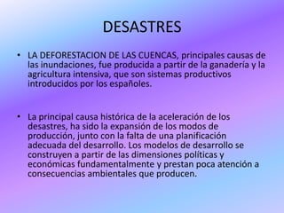 DESASTRES
• LA DEFORESTACION DE LAS CUENCAS, principales causas de
  las inundaciones, fue producida a partir de la ganadería y la
  agricultura intensiva, que son sistemas productivos
  introducidos por los españoles.


• La principal causa histórica de la aceleración de los
  desastres, ha sido la expansión de los modos de
  producción, junto con la falta de una planificación
  adecuada del desarrollo. Los modelos de desarrollo se
  construyen a partir de las dimensiones políticas y
  económicas fundamentalmente y prestan poca atención a
  consecuencias ambientales que producen.
 