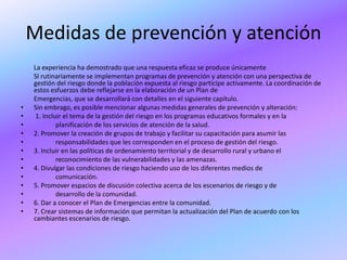 Medidas de prevención y atención
    La experiencia ha demostrado que una respuesta eficaz se produce únicamente
    SI rutinariamente se implementan programas de prevención y atención con una perspectiva de
    gestión del riesgo donde la población expuesta al riesgo participe activamente. La coordinación de
    estos esfuerzos debe reflejarse en la elaboración de un Plan de
    Emergencias, que se desarrollará con detalles en el siguiente capítulo.
•   Sin embrago, es posible mencionar algunas medidas generales de prevención y alteración:
•    1. Incluir el tema de la gestión del riesgo en los programas educativos formales y en la
•            planificación de los servicios de atención de la salud.
•   2. Promover la creación de grupos de trabajo y facilitar su capacitación para asumir las
•            responsabilidades que les corresponden en el proceso de gestión del riesgo.
•   3. Incluir en las políticas de ordenamiento territorial y de desarrollo rural y urbano el
•            reconocimiento de las vulnerabilidades y las amenazas.
•   4. Divulgar las condiciones de riesgo haciendo uso de los diferentes medios de
•            comunicación.
•   5. Promover espacios de discusión colectiva acerca de los escenarios de riesgo y de
•            desarrollo de la comunidad.
•   6. Dar a conocer el Plan de Emergencias entre la comunidad.
•   7. Crear sistemas de información que permitan la actualización del Plan de acuerdo con los
    cambiantes escenarios de riesgo.
 