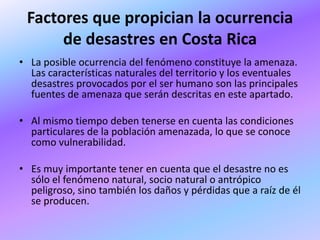 Factores que propician la ocurrencia
      de desastres en Costa Rica
• La posible ocurrencia del fenómeno constituye la amenaza.
  Las características naturales del territorio y los eventuales
  desastres provocados por el ser humano son las principales
  fuentes de amenaza que serán descritas en este apartado.

• Al mismo tiempo deben tenerse en cuenta las condiciones
  particulares de la población amenazada, lo que se conoce
  como vulnerabilidad.

• Es muy importante tener en cuenta que el desastre no es
  sólo el fenómeno natural, socio natural o antrópico
  peligroso, sino también los daños y pérdidas que a raíz de él
  se producen.
 