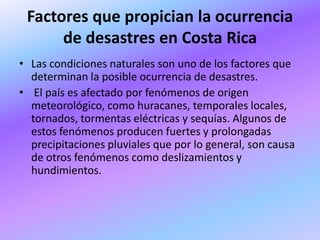 Factores que propician la ocurrencia
      de desastres en Costa Rica
• Las condiciones naturales son uno de los factores que
  determinan la posible ocurrencia de desastres.
• El país es afectado por fenómenos de origen
  meteorológico, como huracanes, temporales locales,
  tornados, tormentas eléctricas y sequías. Algunos de
  estos fenómenos producen fuertes y prolongadas
  precipitaciones pluviales que por lo general, son causa
  de otros fenómenos como deslizamientos y
  hundimientos.
 