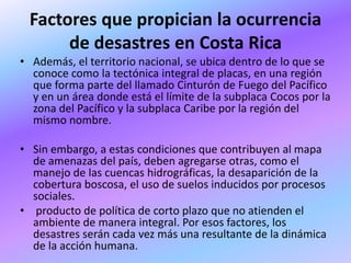 Factores que propician la ocurrencia
      de desastres en Costa Rica
• Además, el territorio nacional, se ubica dentro de lo que se
  conoce como la tectónica integral de placas, en una región
  que forma parte del llamado Cinturón de Fuego del Pacífico
  y en un área donde está el límite de la subplaca Cocos por la
  zona del Pacífico y la subplaca Caribe por la región del
  mismo nombre.

• Sin embargo, a estas condiciones que contribuyen al mapa
  de amenazas del país, deben agregarse otras, como el
  manejo de las cuencas hidrográficas, la desaparición de la
  cobertura boscosa, el uso de suelos inducidos por procesos
  sociales.
• producto de política de corto plazo que no atienden el
  ambiente de manera integral. Por esos factores, los
  desastres serán cada vez más una resultante de la dinámica
  de la acción humana.
 