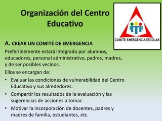 Organización del Centro
Educativo
A. CREAR UN COMITÉ DE EMERGENCIA
Preferiblemente estará integrado por alumnos,
educadores, personal administrativo, padres, madres,
y de ser posibles vecinos.
Ellos se encargan de:
• Evaluar las condiciones de vulnerabilidad del Centro
Educativo y sus alrededores.
• Compartir los resultados de la evaluación y las
sugerencias de acciones a tomar.
• Motivar la incorporación de docentes, padres y
madres de familia, estudiantes, etc.
 