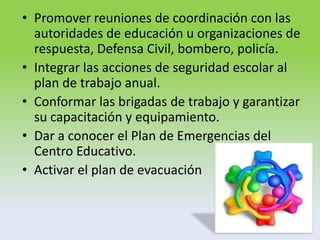 • Promover reuniones de coordinación con las
autoridades de educación u organizaciones de
respuesta, Defensa Civil, bombero, policía.
• Integrar las acciones de seguridad escolar al
plan de trabajo anual.
• Conformar las brigadas de trabajo y garantizar
su capacitación y equipamiento.
• Dar a conocer el Plan de Emergencias del
Centro Educativo.
• Activar el plan de evacuación
 