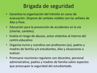 Brigada de seguridad
• Garantiza la organización del tránsito en casos de
evacuación. Dispone de carteles visibles con las señales de
Alto o Pare.
• Educación para la prevención de accidentes en la vía
(charlas, carteles).
• Evalúa el riesgo de abusos, actos violentos al interno del
centro educativo
• Organiza turno y coordina con profesores (as), padres y
madres de familia y/o estudiantes, días y situaciones a
evaluar.
• Promueve reuniones regulares con docentes, personal
administrativo, padres y madres de familia sobre aspectos
que preocupan la seguridad del estudiantado.
 