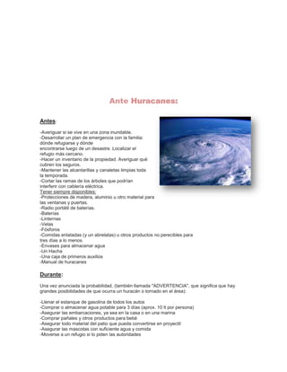 Ante Huracanes:
Antes:
-Averiguar si se vive en una zona inundable.
-Desarrollar un plan de emergencia con la familia:
dónde refugiarse y dónde
encontrarse luego de un desastre. Localizar el
refugio más cercano.
-Hacer un inventario de la propiedad. Averiguar qué
cubren los seguros.
-Mantener las alcantarillas y canaletas limpias toda
la temporada.
-Cortar las ramas de los árboles que podrían
interferir con cablería eléctrica.
Tener siempre disponibles:
-Protecciones de madera, aluminio u otro material para
las ventanas y puertas.
-Radio portátil de baterías.
-Baterías
-Linternas
-Velas
-Fósforos
-Comidas enlatadas (y un abrelatas) u otros productos no perecibles para
tres días a lo menos.
-Envases para almacenar agua
-Un Hacha
-Una caja de primeros auxilios
-Manual de huracanes

Durante:
Una vez anunciada la probabilidad, (también llamada "ADVERTENCIA", que significa que hay
grandes posibilidades de que ocurra un huracán o tornado en el área):
-Llenar el estanque de gasolina de todos los autos
-Comprar o almacenar agua potable para 3 días (aprox. 10 lt por persona)
-Asegurar las embarcaciones, ya sea en la casa o en una marina
-Comprar pañales y otros productos para bebé
-Asegurar todo material del patio que pueda convertirse en proyectil
-Asegurar las mascotas con suficiente agua y comida
-Moverse a un refugio si lo piden las autoridades

 