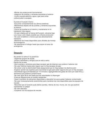 -Montar las protecciones (tormenteras)
-Asegurar las puertas y ventanas expuestas al exterior
-Cortar energía eléctrica, agua y gas para evitar
cortocircuitos o escapes.
Durante el huracán mismo:
-Escuchar constantemente los últimos boletines
-Mantenerse alejado de las puertas y ventanas expuestas
al exterior
-Cerrar las puertas en el interior y mantenerse en la
habitación más segura
-Si caen objetos por la fuerza del huracán, ubicarse bajo
una mesa u otro objeto estable que ofrezca protección
-No usar el teléfono a menos que sea absolutamente
necesario
-Mantener las líneas disponibles para oficiales de manejo
de emergencia
-No abandonar el refugio hasta que expire el aviso de
emergencia

Después:
No perder la calma ni la paciencia
-Organizar grupos de ayuda
-Avisar a familiares y amigos que se está a salvo
Dentro de la casa
-Abrir puertas y ventanas para dejar escapar gas de tuberías que pudieron haberse roto
-No usar fósforos hasta estar seguro que no hay escapes de gas
-No volver a dar la electricidad hasta asegurarse que no haya peligro de electrocución
-Esperar opinión de expertos para reconectar el gas para estar seguros de que no hay escapes.
-Desinfectar agua (hirviéndola por 15 minutos o agregándole dos gotas de cloro por cada litro) y
alimentos que pudieron contaminarse
-No usar agua de la red hasta que las autoridades lo dispongan
-Evacuar deposiciones en bolsas resistentes
-Hacer inventario de alimentos disponibles y descartar los que puedan haberse contaminado
-No usar innecesariamente automóviles para mantener las vías disponibles para los equipos de
rescate
-Recordar que el huracán pudo dañar puentes, riberas de ríos, muros, etc, los que podrían
representar un peligro
-No salir descalzo
-Cooperar con los equipos de rescate .

 