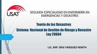 LIC. ENF. DÍAZ VÁSQUEZ KENITH
SEGUNDA ESPECIALIDAD EN ENFERMERÍA EN
EMERGENCIAS Y DESASTRES
Teoría de los Desastres
Sistema Nacional de Gestión de Riesgo y Desastre
Ley 29664
 