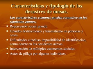 Características y tipología de los desastres de masas. Las características comunes pueden resumirse en los siguientes puntos: Repercusión social grande Grandes destrucciones y traumatismo en personas y cosas. Dificultades e incluso imposibilidad de identificación, como ocurre en los accidentes aéreos. Intervención de múltiples estamentos sociales. Actos de pillaje por algunos individuos. 