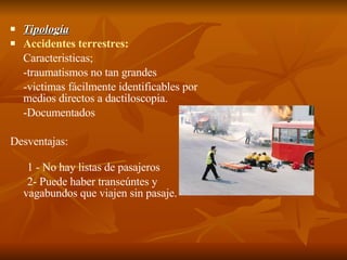 Tipología Accidentes terrestres: Caracteristicas;  -traumatismos no tan grandes  -victimas fácilmente identificables por medios directos a dactiloscopia. -Documentados Desventajas: 1   - No hay listas de pasajeros 2- Puede haber transeúntes y vagabundos que viajen sin pasaje. 