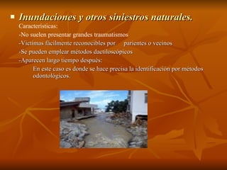 Inundaciones y otros siniestros naturales.  Características: -N o suelen presentar grandes traumatismos   -Victimas fácilmente reconocibles por  parientes o vecinos  -Se pueden emplear métodos dactiloscópicos   -A parecen largo tiempo después: En este caso es donde se hace precisa la identificación por métodos  odontológicos.  