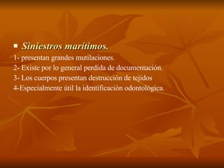 Siniestros marítimos. 1- presentan grandes mutilaciones. 2- Existe por lo general perdida de documentación. 3- Los cuerpos presentan destrucción de tejidos  4-Especialmente útil la identificación odontológica. 