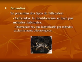 Incendios. Se presentan dos tipos de fallecidos: -Asfixiados: la identificación se hace por  métodos habituales.   -Quemados: hay que identificarlo por métodos exclusivamente odontológicos.  