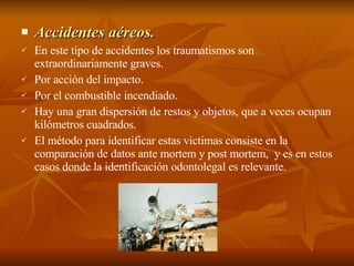 Accidentes aéreos. En este tipo de accidentes los traumatismos son extraordinariamente graves. Por acción del impacto. Por el combustible incendiado. Hay una gran dispersión de restos y objetos, que a veces ocupan kilómetros cuadrados. El método para identificar estas victimas consiste en la comparación de datos ante mortem y post mortem,  y es en estos casos donde la identificación odontolegal es relevante. 