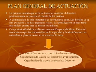 PLAN GENERAL DE ACTUACIÓN. La primera medida que se ha de tomar es contener el desastre; posteriormente se procede al rescate de los heridos A continuación, lo más importante es acordonar la zona. Los heridos ya se han evacuado y no hay urgencias vitales. La identificación se hace tanto mas difícil, cuanto mas se alteran los indicios.  Con posterioridad debe realizarse una reunión para planificar. Este es el momento en que los responsables de la seguridad y la identificación, las autoridades, planeen como se va a realizar la tarea.  La identificación va a requerir fundamentalmente: Organización de la zona del siniestro:  Levantamiento . Organización de la zona de deposito:  Deposito   