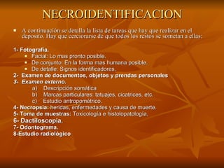 NECROIDENTIFICACION A continuación se detalla la lista de tareas que hay que realizar en el deposito. Hay que cerciorarse de que todos los restos se sometan a ellas: 1- Fotografía. Facial: Lo mas pronto posible. De conjunto: En la forma mas humana posible. De detalle: Signos identificadores. 2-  Examen de documentos, objetos y prendas personales 3-  Examen externo. a)  Descripción somática b)  Marcas particulares: tatuajes, cicatrices, etc. c)  Estudio antropométrico. 4- Necropsia:  heridas, enfermedades y causa de muerte. 5- Toma de muestras:  Toxicología e histolopatología.  6- Dactiloscopia. 7- Odontograma.  8-Estudio radiológico 
