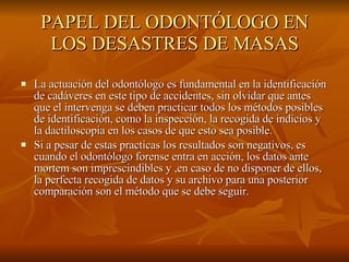 PAPEL DEL ODONTÓLOGO EN LOS DESASTRES DE MASAS La actuación del odontólogo es fundamental en la identificación de cadáveres en este tipo de accidentes, sin olvidar que antes que el intervenga se deben practicar todos los métodos posibles de identificación, como la inspección, la recogida de indicios y la dactiloscopia en los casos de que esto sea posible. Si a pesar de estas practicas los resultados son negativos, es cuando el odontólogo forense entra en acción, los datos ante mortem son imprescindibles y ,en caso de no disponer de ellos, la perfecta recogida de datos y su archivo para una posterior comparación son el método que se debe seguir. 