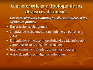 Características y tipología de los desastres de masas. Las características comunes pueden resumirse en los siguientes puntos: Repercusión social grande Grandes destrucciones y traumatismo en personas y cosas. Dificultades e incluso imposibilidad de identificación, como ocurre en los accidentes aéreos. Intervención de múltiples estamentos sociales. Actos de pillaje por algunos individuos. 
