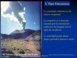 3. Tipo Vulcaniana La actividad volcánica es de menor magnitud. La erupción es a menudo causada por la interacción explosiva del magma con el agua de un glaciar. La actividad puede durar largos períodos (meses o años) Fuente: Volcanes activos del Perú por Francois Legros El Sabancaya, valle del río Colca 