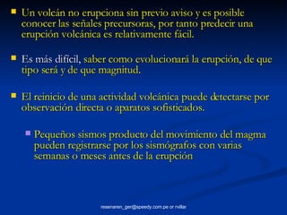 Un volcán no erupciona sin previo aviso y es posible  conocer las señales precursoras, por tanto predecir una erupción volcánica es relativamente fácil. Es más difícil,  saber como evolucionará la erupción, de que tipo será y de que magnitud. El reinicio de una actividad volcánica puede detectarse por observación directa o aparatos sofisticados.  Pequeños sismos producto del movimiento del magma pueden registrarse por los sismógrafos con varias semanas o meses antes de la erupción 