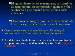 El agotamiento de los manantiales, sus cambios de temperatura, su composición química y flujo se observan y se pueden medir en una crisis volcánica. El ascenso del magma produce hinchamiento de los edificios, detectados por los inclinómetros. Ciertos animales son más sensibles que, el hombre, a los micro-sismos  y actúan como verdaderos sismógrafos. La deformación de la corteza terrestre, los cambios de temperatura, etc.,  pueden medirse a través de  imágenes satelitales. 