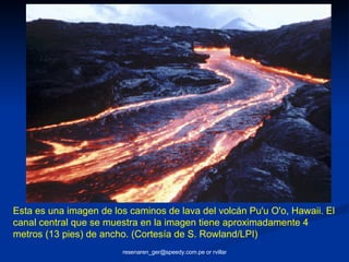 Esta es una imagen de los caminos de lava del volcán Pu'u O'o, Hawaii. El canal central que se muestra en la imagen tiene aproximadamente 4 metros (13 pies) de ancho. (Cortesía de S. Rowland/LPI)  