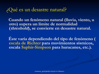 Cuando un fenómeno natural (lluvia, viento, u otro) supera un límite de normalidad ( threshold ), se convierte en desastre natural.  Éste varía dependiendo del tipo de fenómeno ( escala de  Richter  para movimientos sísmicos, escala  Saphir - Simpson  para huracanes, etc.). ¿Qué es un desastre natural?   