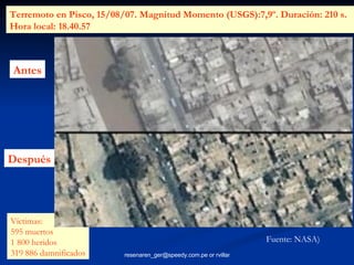 Antes Después Terremoto en Pisco, 15/08/07. Magnitud Momento (USGS):7,9º. Duración: 210 s.  Hora local: 18.40.57  Víctimas:  595 muertos 1 800 heridos 319 886 damnificados Fuente: NASA) 