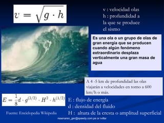 Es una ola o un grupo de olas de gran energía que se producen cuando algún fenómeno extraordinario desplaza verticalmente una gran masa de agua v : velocidad olas h : profundidad a la que se produce el sismo E : flujo de energía d : densidad del fluido H :  altura de la cresta o amplitud superficial A 4 -5 km de profundidad las olas viajarán a velocidades en torno a 600 km/h o más . Fuente: Enciclopedia Wikipedia 