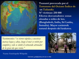 Tsunami provocada por el  Terremoto del Océano Índico de 2004  en  Tailandia   Nº víctimas: 250 000 Efectos desvastadores: zonas situadas a miles de km. (Bangladesh, India, Sri Lanka, Somalia). Mayor catástrofe natural después del krakatoa. Testimonio: “ se vieron rápidas y sucesivas mareas bajas y altas, luego el mar se retiró por completo y solo se sintió el estruendo atronador de la gran ola que venía.” Fuente: Enciclopedia Wikipedia 