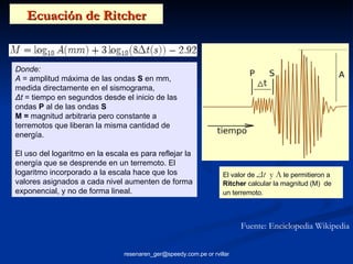 Ecuación de Ritcher Fuente: Enciclopedia Wikipedia El valor de  Δt   y A  le permitieron a  Ritcher  calcular la magnitud (M)  de un terremoto . Donde: A  = amplitud máxima de las ondas  S  en mm, medida directamente en el sismograma,  Δt  = tiempo en segundos desde el inicio de las ondas  P  al de las ondas  S M =  magnitud arbitraria pero constante a terremotos que liberan la misma cantidad de energía.  El uso del logaritmo en la escala es para reflejar la energía que se desprende en un terremoto. El logaritmo incorporado a la escala hace que los valores asignados a cada nivel aumenten de forma exponencial, y no de forma lineal. 