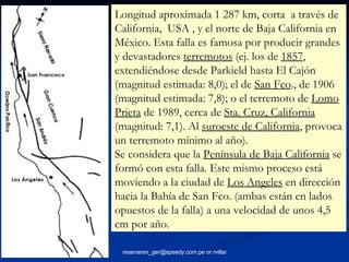Longitud aproximada 1 287 km, corta  a través de California,  USA , y el norte de Baja California en México. Esta falla es famosa por producir grandes y devastadores  terremotos  (ej. los de  1857 , extendiéndose desde Parkield hasta El Cajón (magnitud estimada: 8,0); el de  San Fco ., de 1906 (magnitud estimada: 7,8); o el terremoto de  Lomo Prieta  de 1989, cerca de  Sta. Cruz, California  (magnitud: 7,1). Al  suroeste de California , provoca un terremoto mínimo al año). Se considera que la  Península de Baja California  se formó con esta falla. Este mismo proceso está moviendo a la ciudad de  Los Angeles  en dirección hacia la Bahía de San Fco. (ambas están en lados opuestos de la falla) a una velocidad de unos 4,5 cm por año. 
