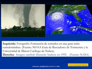 Izquierda : Fotografía: Formación de tornados en una gran nube cumulonimbus. (Fuente: NOAA Guía de Buscadores de Tormentas y la Universidad de Illinois Catálogo de Nubes). Derecha:   Imagen satelital: Huracán Andrew en 1992  (Fuente: NASA)   Fuente: Enciclopedia Wikipedia 