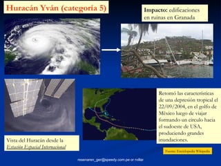 Retomó las características de una depresión tropical el 22/09/2004, en el golfo de México luego de viajar formando un círculo hacia el sudoeste de USA, produciendo grandes inundaciones.  Huracán Yván (categoría 5) Vista del Huracán desde la  Estación Espacial Internacional   Impacto:  edificaciones en ruinas en Granada  Fuente: Enciclopedia Wikipedia 