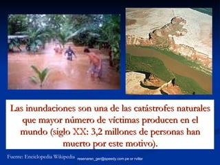 Las inundaciones son una de las catástrofes naturales que mayor número de víctimas producen en el mundo (siglo XX: 3,2 millones de personas han muerto por este motivo). Fuente: Enciclopedia Wikipedia 