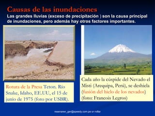 Causas de las inundaciones   Las grandes lluvias (exceso de precipitación  )   son la causa principal de inundaciones, pero además hay otros factores importantes.   Rotura de la Presa  Teton. Río Snake, Idaho, EE.UU, el 15 de junio de 1975 (foto por USBR).   Cada año la cúspide del Nevado el Misti (Arequipa, Perú), se deshiela ( fusión del hielo de los nevados ) (foto: Francois Legros)   