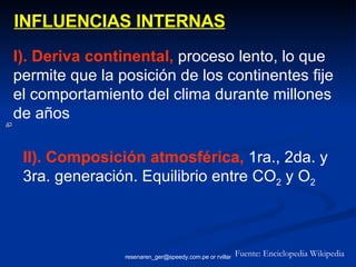 INFLUENCIAS INTERNAS I). Deriva continental,  proceso lento, lo que permite que la posición de los continentes fije el comportamiento del clima durante millones de años II). Composición atmosférica,   1ra., 2da. y 3ra. generación. Equilibrio entre CO 2  y O 2 Fuente: Enciclopedia Wikipedia 