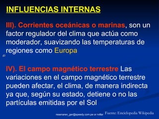 INFLUENCIAS INTERNAS III). Corrientes oceánicas o marinas , son un factor regulador del clima que actúa como moderador, suavizando las temperaturas de regiones como  Europa Fuente: Enciclopedia Wikipedia IV). El campo magnético terrestre  Las variaciones en el campo magnético terrestre pueden afectar, el clima, de manera indirecta ya que, según su estado, detiene o no las partículas emitidas por el Sol 