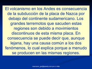 El volcanismo en los Andes es consecuencia de la subducción de la placa de Nazca por debajo del continente sudamericano. Los grandes terremotos que sacuden estas regiones son debido a movimientos discontinuos de esta misma placa. En consecuencia se puede decir que, aunque lejana, hay una causa común a los dos fenómenos, lo cual explica porque a menudo se producen en las mismas regiones. 