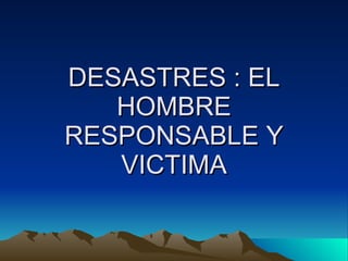 DESASTRES : EL HOMBRE RESPONSABLE Y VICTIMA 